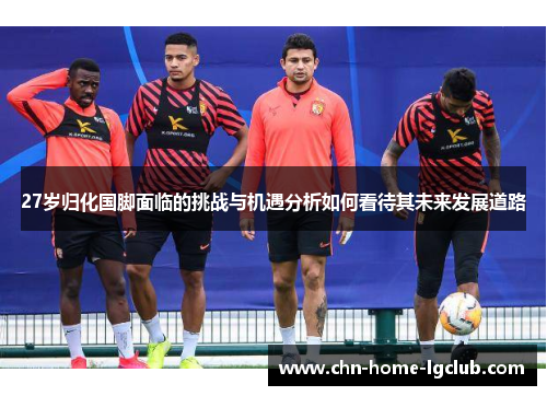 27岁归化国脚面临的挑战与机遇分析如何看待其未来发展道路 27岁归化国脚面临的挑战与机遇分析如何看待其未来发展道路