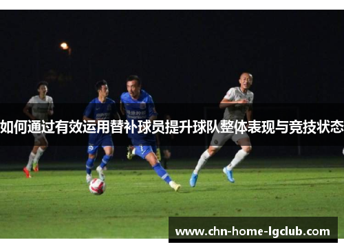 如何通过有效运用替补球员提升球队整体表现与竞技状态 如何通过有效运用替补球员提升球队整体表现与竞技状态