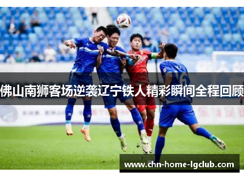 佛山南狮客场逆袭辽宁铁人精彩瞬间全程回顾 佛山南狮客场逆袭辽宁铁人精彩瞬间全程回顾