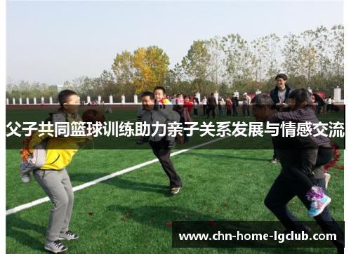 父子共同篮球训练助力亲子关系发展与情感交流 父子共同篮球训练助力亲子关系发展与情感交流