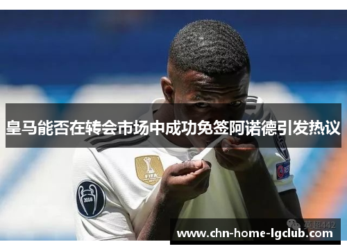 皇马能否在转会市场中成功免签阿诺德引发热议 皇马能否在转会市场中成功免签阿诺德引发热议
